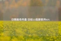 日韩股市开盘 日经225指数低开0.8%