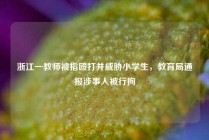 浙江一教师被指殴打并威胁小学生，教育局通报涉事人被行拘