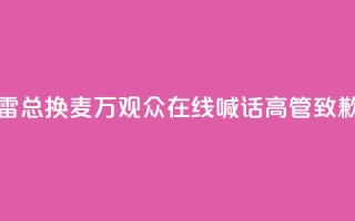 “雷总换麦”！10万+观众在线喊话，高管致歉