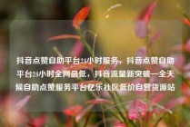 抖音点赞自助平台24小时服务，抖音点赞自助平台24小时全网最低，抖音流量新突破—全天候自助点赞服务平台亿乐社区低价自营货源站