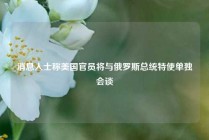 消息人士称美国官员将与俄罗斯总统特使单独会谈