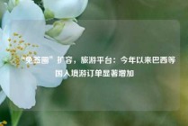“免签圈”扩容，旅游平台：今年以来巴西等国入境游订单显著增加