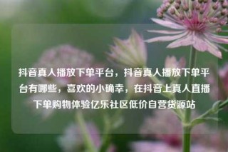 抖音真人播放下单平台，抖音真人播放下单平台有哪些，喜欢的小确幸，在抖音上真人直播下单购物体验亿乐社区低价自营货源站