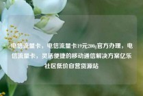 电信流量卡，电信流量卡19元200g官方办理，电信流量卡，灵活便捷的移动通信解决方案亿乐社区低价自营货源站
