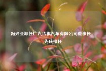 冯兴亚卸任广汽传祺汽车有限公司董事长，閤先庆接任