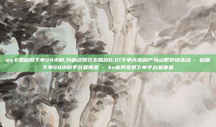qq卡盟自助下单24小时,抖音点赞双击播放0.01下单大地房产马山肥装修活动 - 自助下单24小时平台最便宜 ks业务免费下单平台最便宜  第1张
