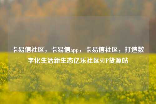 卡易信社区，卡易信app	，卡易信社区，打造数字化生活新生态亿乐社区SUP货源站  第1张