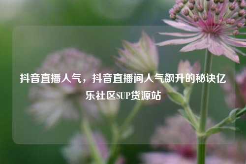 抖音直播人气，抖音直播间人气飙升的秘诀亿乐社区SUP货源站  第1张