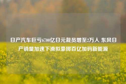日产汽车巨亏6700亿日元裁员增至2万人 东风日产销量加速下滑拟豪掷百亿加码新能源  第1张