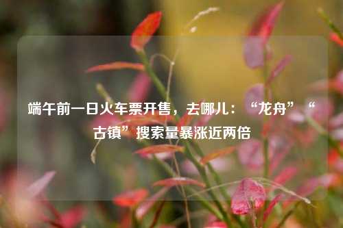 端午前一日火车票开售，去哪儿：“龙舟”“古镇”搜索量暴涨近两倍  第1张