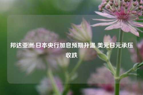 邦达亚洲:日本央行加息预期升温 美元日元承压收跌  第1张