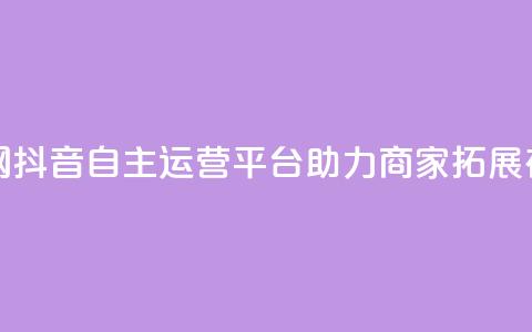 抖音自助业务网 - 抖音自主运营平台助力商家拓展在线业务!  第1张