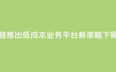 抖音推出低成本业务平台新策略  第1张 抖音推出低成本业务平台新策略  第1张