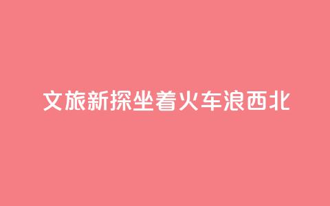 文旅新探｜坐着火车“浪”西北  第1张