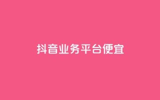 抖音业务平台便宜 - 抖音业务平台优惠活动全解析!