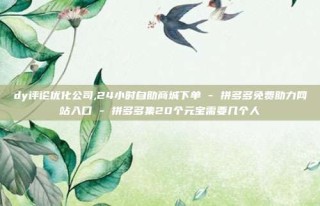 dy评论优化公司,24小时自助商城下单 - 拼多多免费助力网站入口 - 拼多多集20个元宝需要几个人