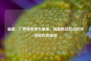 福建、广西等地有大暴雨，国家防总启动防汛四级应急响应