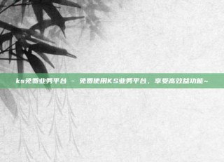 ks免费业务平台 - 免费使用KS业务平台，享受高效益功能~