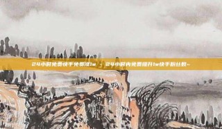 24小时免费快手免费涨1w - 24小时内免费提升1w快手粉丝数~