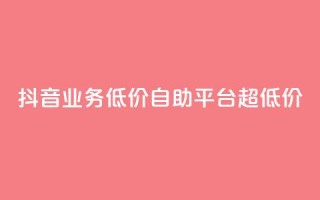 抖音业务低价自助平台超低价 - 抖音业务超低价自助平台，最低价格！~