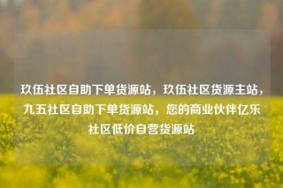 玖伍社区自助下单货源站，玖伍社区货源主站，九五社区自助下单货源站，您的商业伙伴亿乐社区低价自营货源站