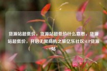 货源站超低价，货源站超低价什么意思，货源站超低价，开启无限商机之旅亿乐社区SUP货源站