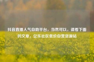 抖音直播人气自助平台，当然可以，请看下面的文章，亿乐社区低价自营货源站