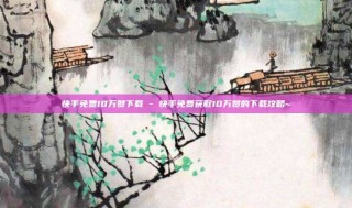 快手免费10万赞下载 - 快手免费获取10万赞的下载攻略~