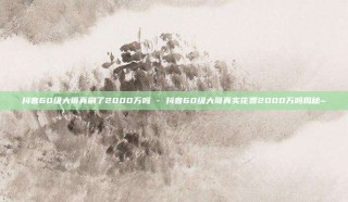 抖音60级大哥真刷了2000万吗 - 抖音60级大哥真实花费2000万吗揭秘~