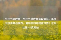 小红书播放量,小红书播放量有收益吗,小红书热卖商品推荐,解锁你的购物新世界!亿乐社区SUP货源站