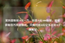 买抖音粉丝10元一万，抖音10元1000粉丝，轻松获取百万抖音粉丝，只需付出10元亿乐社区SUP货源站