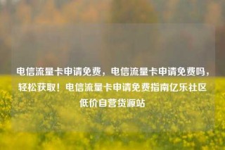 电信流量卡申请免费，电信流量卡申请免费吗，轻松获取！电信流量卡申请免费指南亿乐社区低价自营货源站