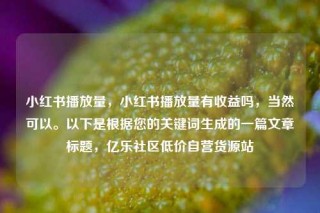 小红书播放量，小红书播放量有收益吗，当然可以。以下是根据您的关键词生成的一篇文章标题，亿乐社区低价自营货源站