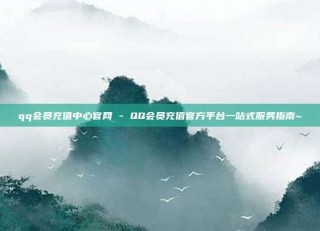 qq会员充值中心官网 - QQ会员充值官方平台一站式服务指南~