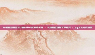 ks超级粉丝软件,抖音24小时业务平台 - 卡盟最低自助下单官网 - qq怎么充说说赞