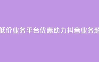 抖音业务低价业务平台(优惠助力：抖音业务超划算平台！)