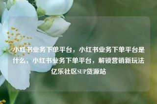 小红书业务下单平台，小红书业务下单平台是什么，小红书业务下单平台，解锁营销新玩法亿乐社区SUP货源站