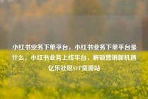 小红书业务下单平台，小红书业务下单平台是什么，小红书业务上线平台，解锁营销新机遇亿乐社区SUP货源站
