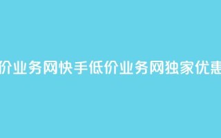 快手低价业务网(快手低价业务网独家优惠享不停)