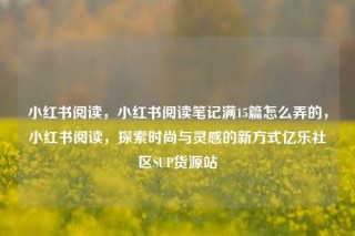 小红书阅读，小红书阅读笔记满15篇怎么弄的，小红书阅读，探索时尚与灵感的新方式亿乐社区SUP货源站