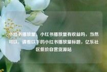 小红书播放量，小红书播放量有收益吗，当然可以，请看以下的小红书播放量标题，亿乐社区低价自营货源站