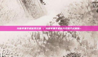 抖音苹果手机官网充值 - 抖音苹果手机官方充值方式解析~