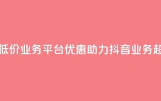 抖音业务低价业务平台(优惠助力：抖音业务超划算平台！)