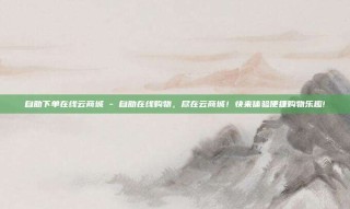 自助下单在线云商城 - 自助在线购物,尽在云商城!快来体验便捷购物乐趣!