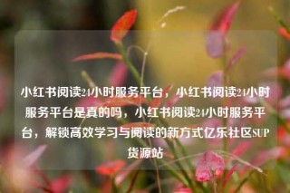 小红书阅读24小时服务平台，小红书阅读24小时服务平台是真的吗，小红书阅读24小时服务平台，解锁高效学习与阅读的新方式亿乐社区SUP货源站