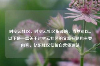 时空云社区,时空云社区货源站,当然可以。以下是一篇关于时空云社区的文章标题和主要内容,亿乐社区低价自营货源站