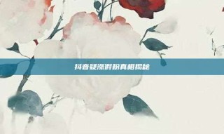 抖音疑涨假粉真相揭秘