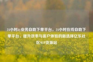 24小时dy业务自助下单平台，24小时在线自助下单平台，提升效率与客户体验的新选择亿乐社区SUP货源站