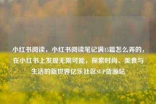 小红书阅读，小红书阅读笔记满15篇怎么弄的，在小红书上发现无限可能，探索时尚、美食与生活的新世界亿乐社区SUP货源站