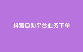 抖音自助平台业务下单 - 抖音自助平台全新业务下单指南~
